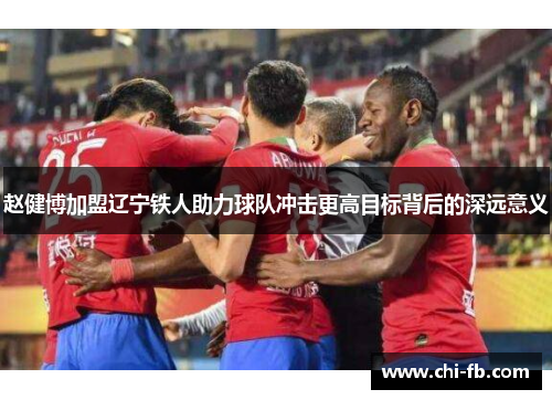 赵健博加盟辽宁铁人助力球队冲击更高目标背后的深远意义 赵健博加盟辽宁铁人助力球队冲击更高目标背后的深远意义