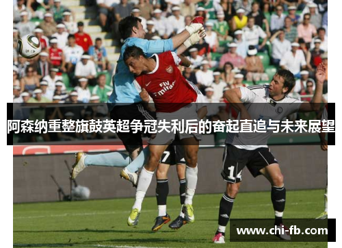 阿森纳重整旗鼓英超争冠失利后的奋起直追与未来展望