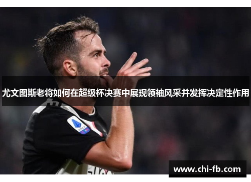 尤文图斯老将如何在超级杯决赛中展现领袖风采并发挥决定性作用