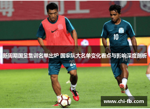 新周期国足集训名单出炉 国家队大名单变化看点与影响深度剖析