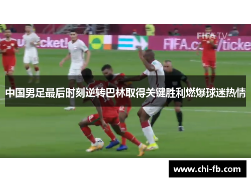 中国男足最后时刻逆转巴林取得关键胜利燃爆球迷热情