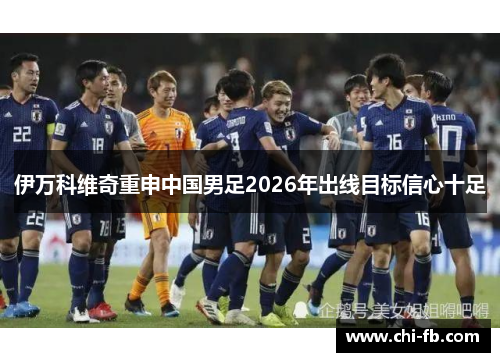 伊万科维奇重申中国男足2026年出线目标信心十足