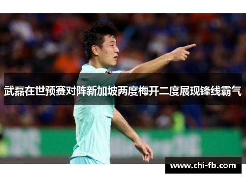 武磊在世预赛对阵新加坡两度梅开二度展现锋线霸气