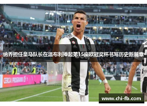 纳乔担任皇马队长在温布利捧起第15座欧冠奖杯书写历史新篇章