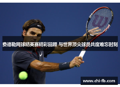 费德勒网球精英赛精彩回顾 与世界顶尖球员共度难忘时刻