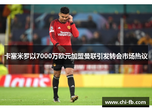 卡塞米罗以7000万欧元加盟曼联引发转会市场热议