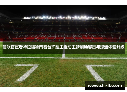 曼联官宣老特拉福德南看台扩建工程动工梦剧场容量与球迷体验升级