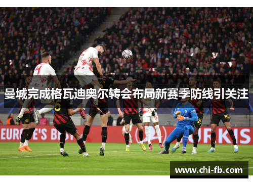 曼城完成格瓦迪奥尔转会布局新赛季防线引关注