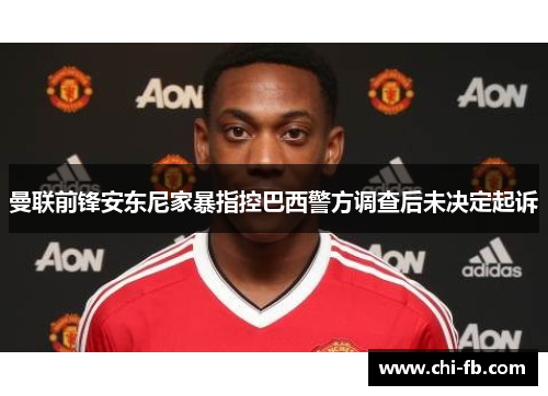 曼联前锋安东尼家暴指控巴西警方调查后未决定起诉